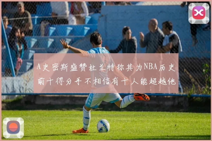 A史密斯盛赞杜兰特称其为NBA历史前十得分手不相信有十人能超越他