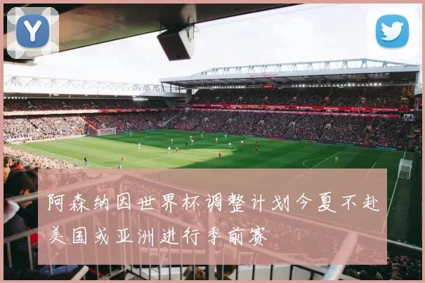 阿森纳因世界杯调整计划今夏不赴美国或亚洲进行季前赛