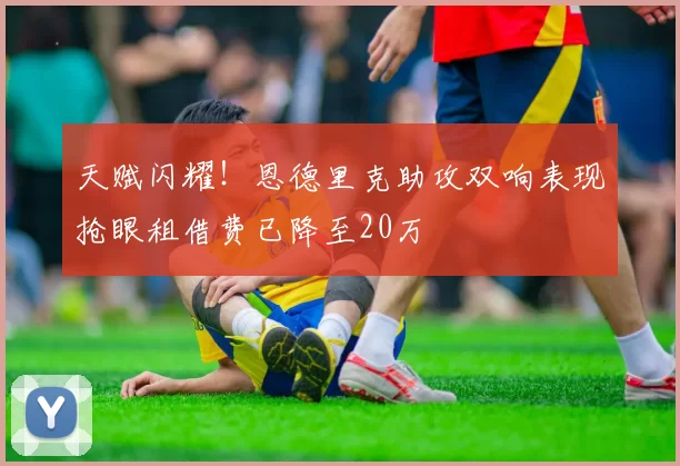 天赋闪耀！恩德里克助攻双响表现抢眼租借费已降至20万