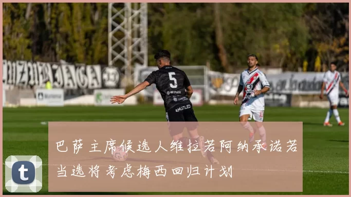 巴萨主席候选人维拉若阿纳承诺若当选将考虑梅西回归计划