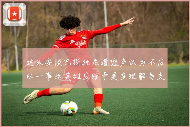 达米安谈巴斯托尼遭嘘声认为不应以一事论英雄应给予更多理解与支持