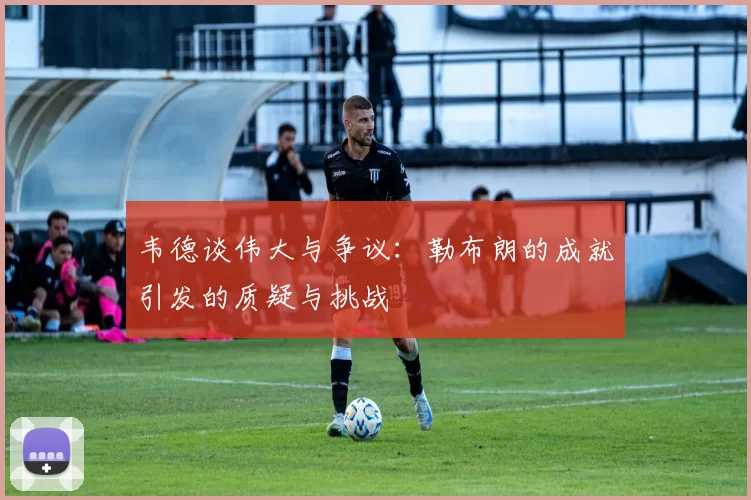 韦德谈伟大与争议：勒布朗的成就引发的质疑与挑战
