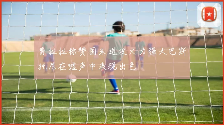 费拉拉称赞国米进攻火力强大巴斯托尼在嘘声中表现出色