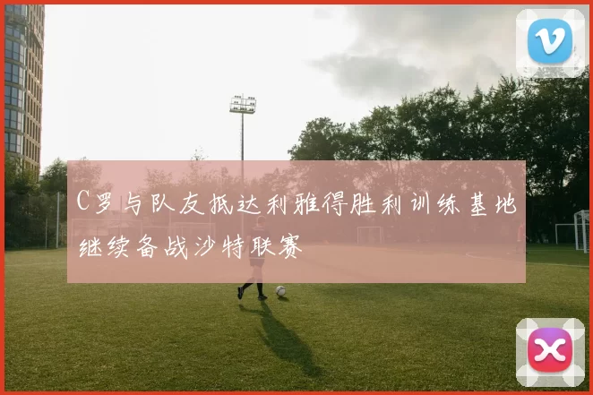 C罗与队友抵达利雅得胜利训练基地继续备战沙特联赛