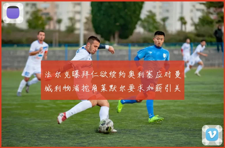 法尔克曝拜仁欲续约奥利塞应对曼城利物浦挖角莱默尔要求加薪引关注