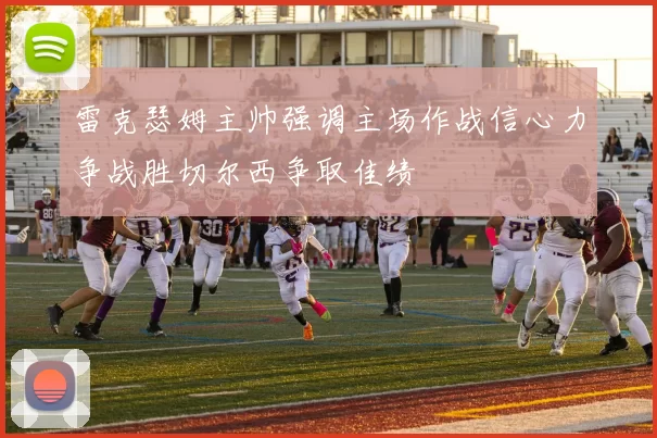 雷克瑟姆主帅强调主场作战信心力争战胜切尔西争取佳绩