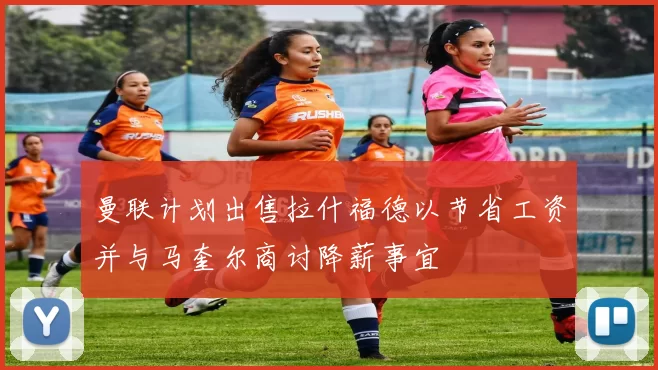 曼联计划出售拉什福德以节省工资并与马奎尔商讨降薪事宜