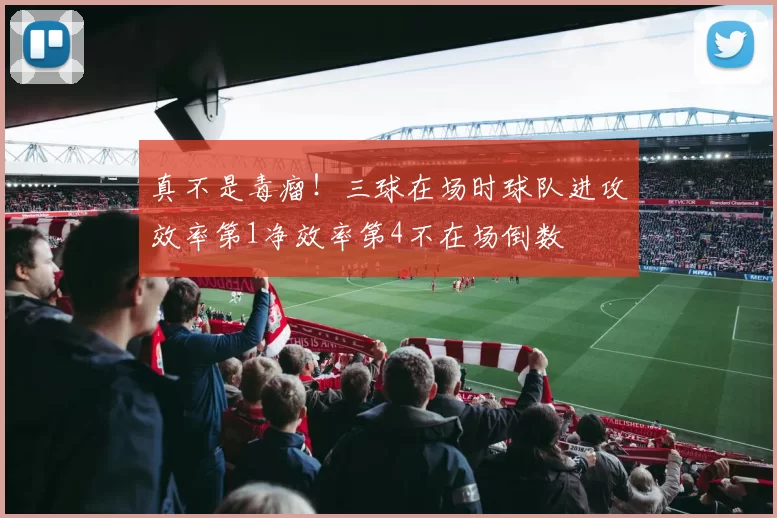 真不是毒瘤！三球在场时球队进攻效率第1净效率第4不在场倒数