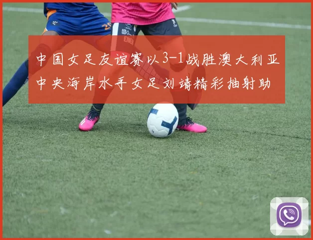 中国女足友谊赛以3-1战胜澳大利亚中央海岸水手女足刘靖精彩抽射助球队取胜