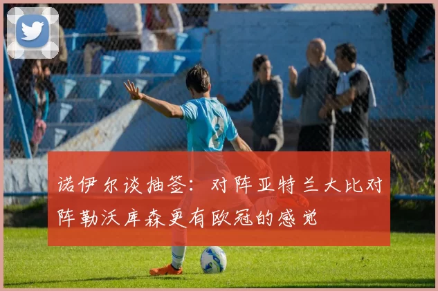 诺伊尔谈抽签：对阵亚特兰大比对阵勒沃库森更有欧冠的感觉