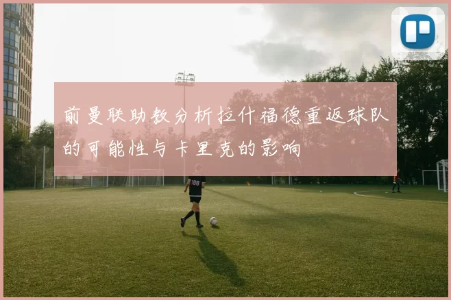 前曼联助教分析拉什福德重返球队的可能性与卡里克的影响