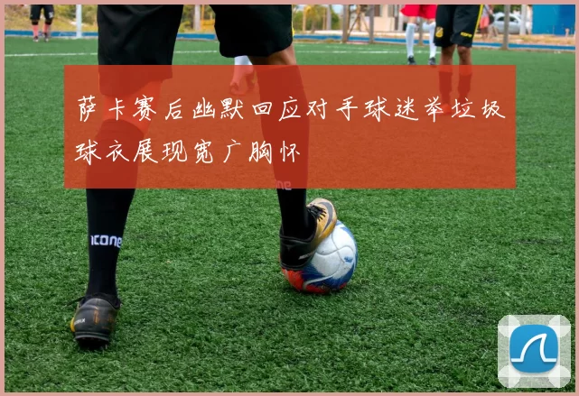 萨卡赛后幽默回应对手球迷举垃圾球衣展现宽广胸怀