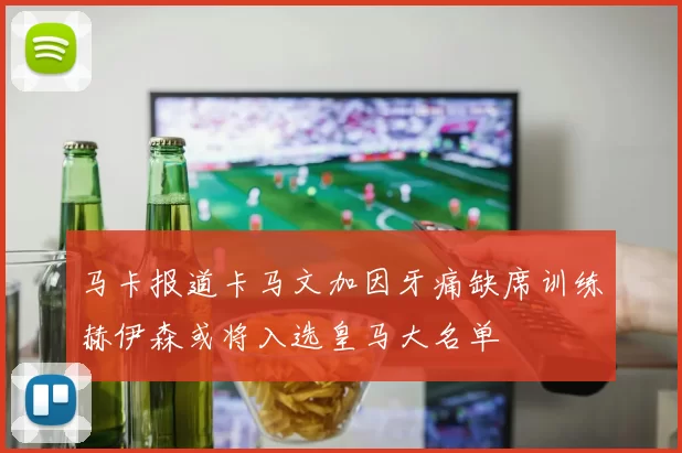 马卡报道卡马文加因牙痛缺席训练赫伊森或将入选皇马大名单