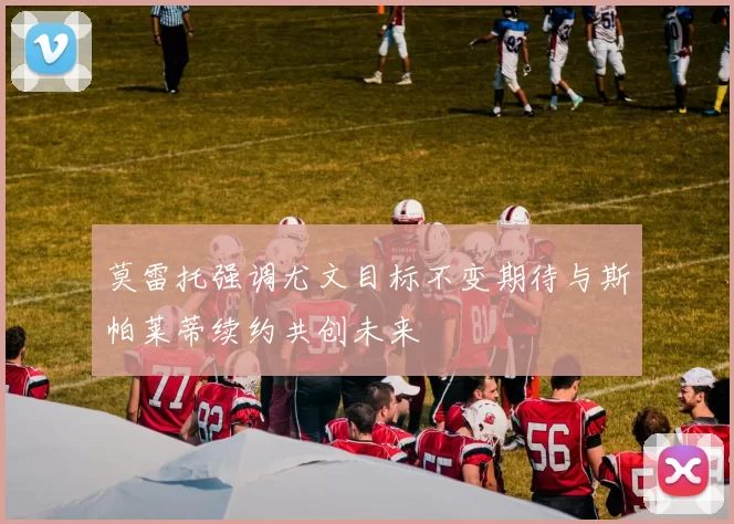 莫雷托强调尤文目标不变期待与斯帕莱蒂续约共创未来