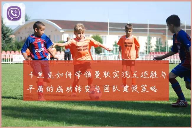 卡里克如何带领曼联实现五连胜与平局的成功转变与团队建设策略