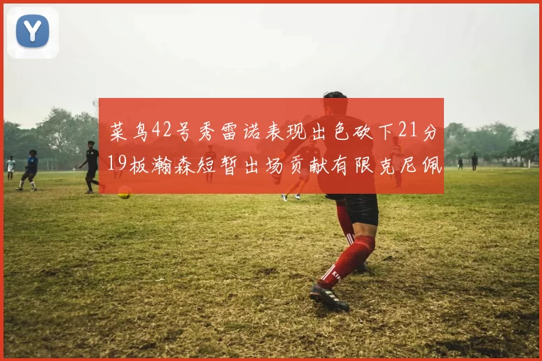 菜鸟42号秀雷诺表现出色砍下21分19板瀚森短暂出场贡献有限克尼佩尔三分球火力全开