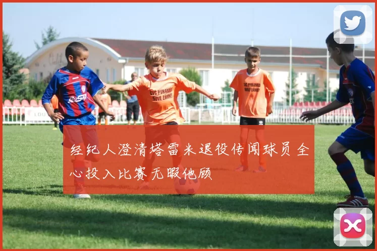 经纪人澄清塔雷米退役传闻球员全心投入比赛无暇他顾